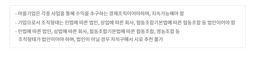  - 마을기업은 지역자원을 활용한 사업을 통해 수익을 창출하여야 함 - 마을기업은 지역에 뿌리를 두고 설립‧운영 되어야 하며, 지역 주민이 주도하는 기업이어야 함 - 민법에 따른 법인, 상법에 따른 회사, 협동조합기본법에 ㄸ른 협동조합, 영농조합 등 조직형태가 법인이어야 하며, 법인이 아닐 경우 자치구에서 시로 추천 불가