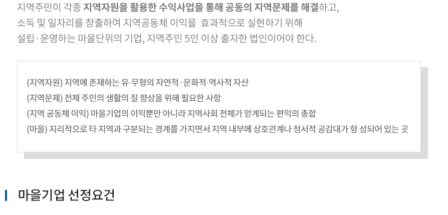 지역주민이 각종 지역자원을 활용한 수익사업을 통해 공동의 지역문제를 해결하고, 소득 및 일자리를 창출하여 지역공동체 이익을  효과적으로 실현하기 위해 설립·운영하는 마을단위의 기업, 지역주민 5인 이상 출자한 법인이어야 한다. (지역자원) 지역에 존재하는 유·무형의 자연적·문화적·역사적 자산, (지역문제) 전체 주민의 생활의 질 향상을 위해 필요한 사항, (지역 공동체 이익) 마을기업의 이익뿐만 아니라 지역사회 전체가 얻게되는 편익의 총합, (마을) 지리적으로 타 지역과 구분되는 경계를 가지면서 지역 내부에 상호관계나 정서적 공감대가 형 성되어 있는 곳